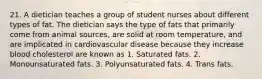 21. A dietician teaches a group of student nurses about different types of fat. The dietician says the type of fats that primarily come from animal sources, are solid at room temperature, and are implicated in cardiovascular disease because they increase blood cholesterol are known as 1. Saturated fats. 2. Monounsaturated fats. 3. Polyunsaturated fats. 4. Trans fats.