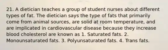 21. A dietician teaches a group of student nurses about different types of fat. The dietician says the type of fats that primarily come from animal sources, are solid at room temperature, and are implicated in cardiovascular disease because they increase blood cholesterol are known as 1. Saturated fats. 2. Monounsaturated fats. 3. Polyunsaturated fats. 4. Trans fats.