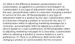 21) What is the difference between personalization and customization, as applied to e-commerce technologies? A) Customization is any type of adjustment made to a product by the user; personalization refers to a business changing a product or service for the user. B) Personalization is any type of adjustment made to a product by the user; customization refers to a business changing a product or service for the user. C) Customization refers to adjusting marketing messages for a consumer; personalization refers to adjusting a product or service based on a user's preferences. D) Personalization refers to adjusting marketing messages for a consumer; customization refers to adjusting a product or service based on a user's preferences. E) There is no difference. Both terms refer to changing a product or communication for the consumer.