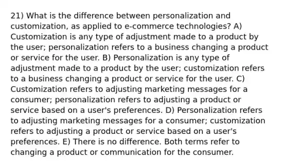 21) What is the difference between personalization and customization, as applied to e-commerce technologies? A) Customization is any type of adjustment made to a product by the user; personalization refers to a business changing a product or service for the user. B) Personalization is any type of adjustment made to a product by the user; customization refers to a business changing a product or service for the user. C) Customization refers to adjusting marketing messages for a consumer; personalization refers to adjusting a product or service based on a user's preferences. D) Personalization refers to adjusting marketing messages for a consumer; customization refers to adjusting a product or service based on a user's preferences. E) There is no difference. Both terms refer to changing a product or communication for the consumer.