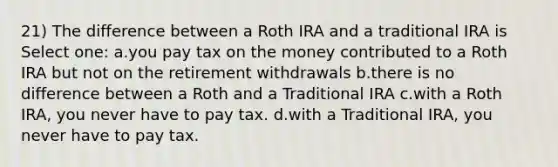 21) The difference between a Roth IRA and a traditional IRA is Select one: a.you pay tax on the money contributed to a Roth IRA but not on the retirement withdrawals b.there is no difference between a Roth and a Traditional IRA c.with a Roth IRA, you never have to pay tax. d.with a Traditional IRA, you never have to pay tax.