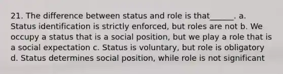 21. The difference between status and role is that______. a. Status identification is strictly enforced, but roles are not b. We occupy a status that is a social position, but we play a role that is a social expectation c. Status is voluntary, but role is obligatory d. Status determines social position, while role is not significant