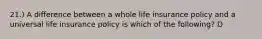 21.) A difference between a whole life insurance policy and a universal life insurance policy is which of the following? D