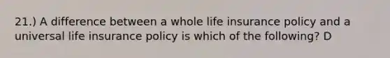 21.) A difference between a whole life insurance policy and a universal life insurance policy is which of the following? D