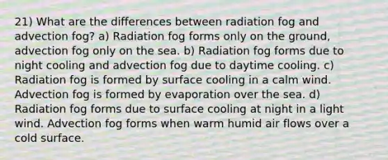 21) What are the differences between radiation fog and advection fog? a) Radiation fog forms only on the ground, advection fog only on the sea. b) Radiation fog forms due to night cooling and advection fog due to daytime cooling. c) Radiation fog is formed by surface cooling in a calm wind. Advection fog is formed by evaporation over the sea. d) Radiation fog forms due to surface cooling at night in a light wind. Advection fog forms when warm humid air flows over a cold surface.