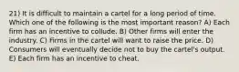 21) It is difficult to maintain a cartel for a long period of time. Which one of the following is the most important reason? A) Each firm has an incentive to collude. B) Other firms will enter the industry. C) Firms in the cartel will want to raise the price. D) Consumers will eventually decide not to buy the cartel's output. E) Each firm has an incentive to cheat.