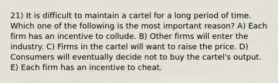 21) It is difficult to maintain a cartel for a long period of time. Which one of the following is the most important reason? A) Each firm has an incentive to collude. B) Other firms will enter the industry. C) Firms in the cartel will want to raise the price. D) Consumers will eventually decide not to buy the cartel's output. E) Each firm has an incentive to cheat.