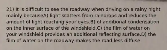 21) It is difficult to see the roadway when driving on a rainy night mainly becauseA) light scatters from raindrops and reduces the amount of light reaching your eyes.B) of additional condensation on the inner surface of the windshield.C) the film of water on your windshield provides an additional reflecting surface.D) the film of water on the roadway makes the road less diffuse.