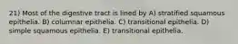 21) Most of the digestive tract is lined by A) stratified squamous epithelia. B) columnar epithelia. C) transitional epithelia. D) simple squamous epithelia. E) transitional epithelia.