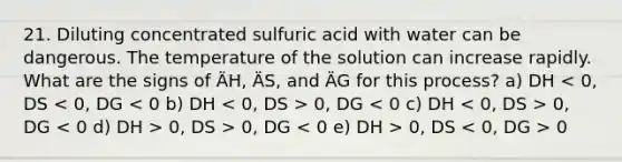 21. Diluting concentrated sulfuric acid with water can be dangerous. The temperature of the solution can increase rapidly. What are the signs of ÄH, ÄS, and ÄG for this process? a) DH 0, DG 0, DG 0, DS > 0, DG 0, DS 0