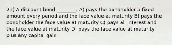 21) A discount bond ________. A) pays the bondholder a fixed amount every period and the face value at maturity B) pays the bondholder the face value at maturity C) pays all interest and the face value at maturity D) pays the face value at maturity plus any capital gain