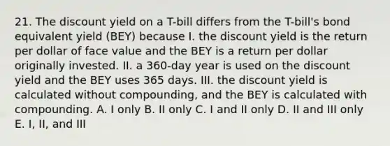 21. The discount yield on a T-bill differs from the T-bill's bond equivalent yield (BEY) because I. the discount yield is the return per dollar of face value and the BEY is a return per dollar originally invested. II. a 360-day year is used on the discount yield and the BEY uses 365 days. III. the discount yield is calculated without compounding, and the BEY is calculated with compounding. A. I only B. II only C. I and II only D. II and III only E. I, II, and III