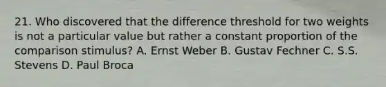 21. Who discovered that the difference threshold for two weights is not a particular value but rather a constant proportion of the comparison stimulus? A. Ernst Weber B. Gustav Fechner C. S.S. Stevens D. Paul Broca