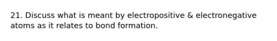 21. Discuss what is meant by electropositive & electronegative atoms as it relates to bond formation.