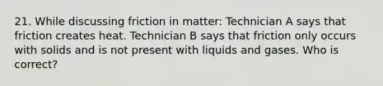 21. While discussing friction in matter: Technician A says that friction creates heat. Technician B says that friction only occurs with solids and is not present with liquids and gases. Who is correct?