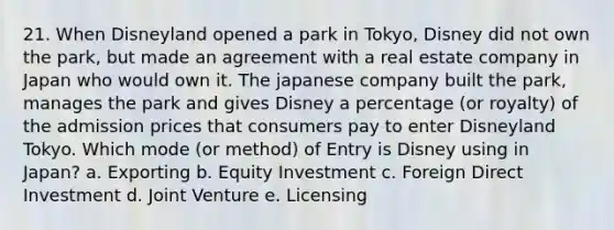 21. When Disneyland opened a park in Tokyo, Disney did not own the park, but made an agreement with a real estate company in Japan who would own it. The japanese company built the park, manages the park and gives Disney a percentage (or royalty) of the admission prices that consumers pay to enter Disneyland Tokyo. Which mode (or method) of Entry is Disney using in Japan? a. Exporting b. Equity Investment c. Foreign Direct Investment d. Joint Venture e. Licensing