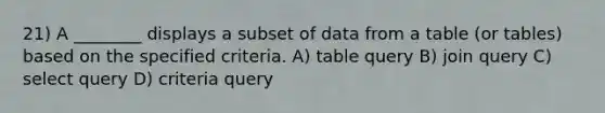 21) A ________ displays a subset of data from a table (or tables) based on the specified criteria. A) table query B) join query C) select query D) criteria query