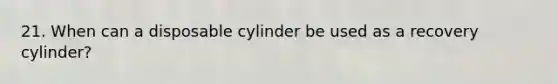 21. When can a disposable cylinder be used as a recovery cylinder?