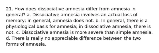 21. How does dissociative amnesia differ from amnesia in general? a. Dissociative amnesia involves an actual loss of memory; in general, amnesia does not. b. In general, there is a physiological basis for amnesia; in dissociative amnesia, there is not. c. Dissociative amnesia is more severe than simple amnesia. d. There is really no appreciable difference between the two forms of amnesia.