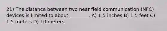 21) The distance between two near field communication (NFC) devices is limited to about ________. A) 1.5 inches B) 1.5 feet C) 1.5 meters D) 10 meters