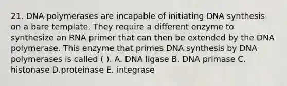 21. DNA polymerases are incapable of initiating DNA synthesis on a bare template. They require a different enzyme to synthesize an RNA primer that can then be extended by the DNA polymerase. This enzyme that primes DNA synthesis by DNA polymerases is called ( ). A. DNA ligase B. DNA primase C. histonase D.proteinase E. integrase