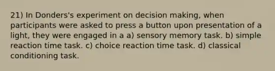 21) In Donders's experiment on decision making, when participants were asked to press a button upon presentation of a light, they were engaged in a a) sensory memory task. b) simple reaction time task. c) choice reaction time task. d) classical conditioning task.