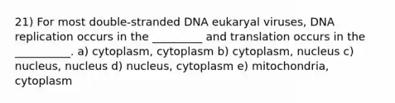 21) For most double-stranded DNA eukaryal viruses, DNA replication occurs in the _________ and translation occurs in the __________. a) cytoplasm, cytoplasm b) cytoplasm, nucleus c) nucleus, nucleus d) nucleus, cytoplasm e) mitochondria, cytoplasm