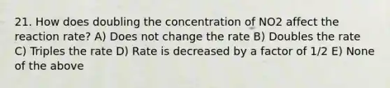 21. How does doubling the concentration of NO2 affect the reaction rate? A) Does not change the rate B) Doubles the rate C) Triples the rate D) Rate is decreased by a factor of 1/2 E) None of the above