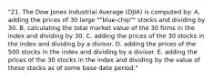 "21. The Dow Jones Industrial Average (DJIA) is computed by: A. adding the prices of 30 large ""blue-chip"" stocks and dividing by 30. B. calculating the total market value of the 30 firms in the index and dividing by 30. C. adding the prices of the 30 stocks in the index and dividing by a divisor. D. adding the prices of the 500 stocks in the index and dividing by a divisor. E. adding the prices of the 30 stocks in the index and dividing by the value of these stocks as of some base date period."