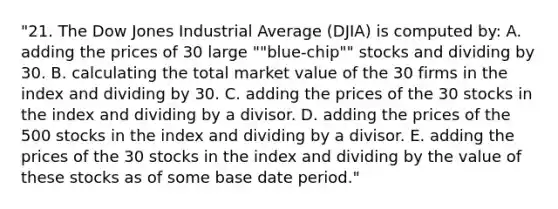 "21. The Dow Jones Industrial Average (DJIA) is computed by: A. adding the prices of 30 large ""blue-chip"" stocks and dividing by 30. B. calculating the total market value of the 30 firms in the index and dividing by 30. C. adding the prices of the 30 stocks in the index and dividing by a divisor. D. adding the prices of the 500 stocks in the index and dividing by a divisor. E. adding the prices of the 30 stocks in the index and dividing by the value of these stocks as of some base date period."