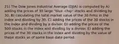 21) The Dow Jones Industrial Average (DJIA) is computed by A) adding the prices of 30 large "blue -chip" stocks and dividing by 30. B) calculating the total market value of the 30 firms in the index and dividing by 30. C) adding the prices of the 30 stocks in the index and dividing by a divisor. D) adding the prices of the 500 stocks in the index and dividing by a divisor. E) adding the prices of the 30 stocks in the index and dividing by the value of these stocks as of some base date period.