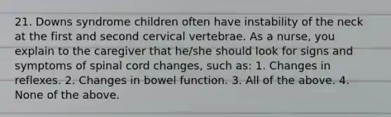 21. Downs syndrome children often have instability of the neck at the first and second cervical vertebrae. As a nurse, you explain to the caregiver that he/she should look for signs and symptoms of spinal cord changes, such as: 1. Changes in reflexes. 2. Changes in bowel function. 3. All of the above. 4. None of the above.