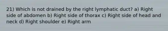 21) Which is not drained by the right lymphatic duct? a) Right side of abdomen b) Right side of thorax c) Right side of head and neck d) Right shoulder e) Right arm