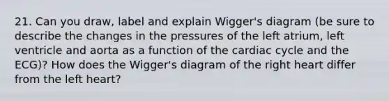 21. Can you draw, label and explain Wigger's diagram (be sure to describe the changes in the pressures of the left atrium, left ventricle and aorta as a function of the cardiac cycle and the ECG)? How does the Wigger's diagram of the right heart differ from the left heart?