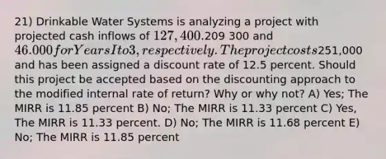 21) Drinkable Water Systems is analyzing a project with projected cash inflows of 127,400.209 300 and 46.000 for Years I to 3, respectively. The project costs251,000 and has been assigned a discount rate of 12.5 percent. Should this project be accepted based on the discounting approach to the modified internal rate of return? Why or why not? A) Yes; The MIRR is 11.85 percent B) No; The MIRR is 11.33 percent C) Yes, The MIRR is 11.33 percent. D) No; The MIRR is 11.68 percent E) No; The MIRR is 11.85 percent