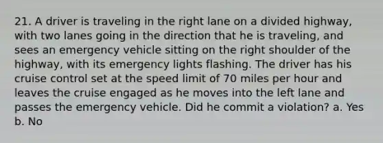 21. A driver is traveling in the right lane on a divided highway, with two lanes going in the direction that he is traveling, and sees an emergency vehicle sitting on the right shoulder of the highway, with its emergency lights flashing. The driver has his cruise control set at the speed limit of 70 miles per hour and leaves the cruise engaged as he moves into the left lane and passes the emergency vehicle. Did he commit a violation? a. Yes b. No