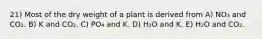 21) Most of the dry weight of a plant is derived from A) NO₃ and CO₂. B) K and CO₂. C) PO₄ and K. D) H₂O and K. E) H₂O and CO₂.