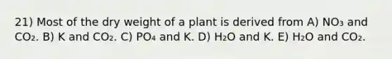 21) Most of the dry weight of a plant is derived from A) NO₃ and CO₂. B) K and CO₂. C) PO₄ and K. D) H₂O and K. E) H₂O and CO₂.