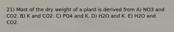 21) Most of the dry weight of a plant is derived from A) NO3 and CO2. B) K and CO2. C) PO4 and K. D) H2O and K. E) H2O and CO2.