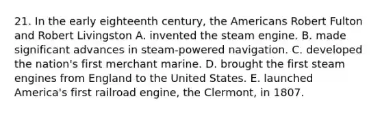 21. In the early eighteenth century, the Americans Robert Fulton and Robert Livingston A. invented the steam engine. B. made significant advances in steam-powered navigation. C. developed the nation's first merchant marine. D. brought the first steam engines from England to the United States. E. launched America's first railroad engine, the Clermont, in 1807.