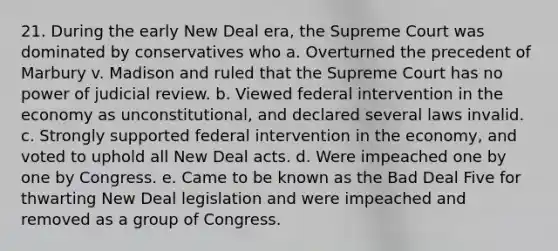 21. During the early New Deal era, the Supreme Court was dominated by conservatives who a. Overturned the precedent of Marbury v. Madison and ruled that the Supreme Court has no power of judicial review. b. Viewed federal intervention in the economy as unconstitutional, and declared several laws invalid. c. Strongly supported federal intervention in the economy, and voted to uphold all New Deal acts. d. Were impeached one by one by Congress. e. Came to be known as the Bad Deal Five for thwarting New Deal legislation and were impeached and removed as a group of Congress.