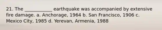 21. The ____________ earthquake was accompanied by extensive fire damage. a. Anchorage, 1964 b. San Francisco, 1906 c. Mexico City, 1985 d. Yerevan, Armenia, 1988