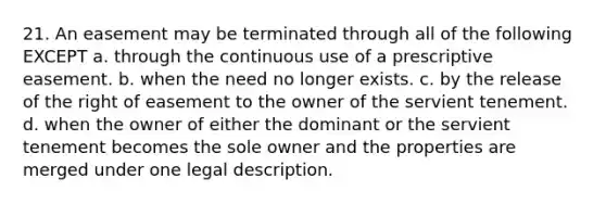 21. An easement may be terminated through all of the following EXCEPT a. through the continuous use of a prescriptive easement. b. when the need no longer exists. c. by the release of the right of easement to the owner of the servient tenement. d. when the owner of either the dominant or the servient tenement becomes the sole owner and the properties are merged under one legal description.