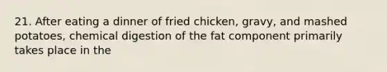 21. After eating a dinner of fried chicken, gravy, and mashed potatoes, chemical digestion of the fat component primarily takes place in the