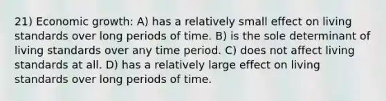 21) Economic growth: A) has a relatively small effect on living standards over long periods of time. B) is the sole determinant of living standards over any time period. C) does not affect living standards at all. D) has a relatively large effect on living standards over long periods of time.