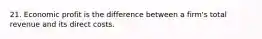 21. Economic profit is the difference between a firm's total revenue and its direct costs.