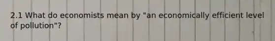 2.1 What do economists mean by "an economically efficient level of pollution"?