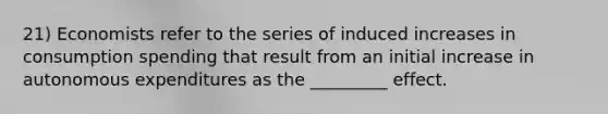 21) Economists refer to the series of induced increases in consumption spending that result from an initial increase in autonomous expenditures as the _________ effect.