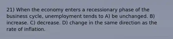 21) When the economy enters a recessionary phase of the business cycle, unemployment tends to A) be unchanged. B) increase. C) decrease. D) change in the same direction as the rate of inflation.