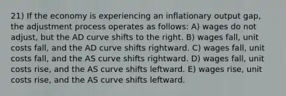 21) If the economy is experiencing an inflationary output gap, the adjustment process operates as follows: A) wages do not adjust, but the AD curve shifts to the right. B) wages fall, unit costs fall, and the AD curve shifts rightward. C) wages fall, unit costs fall, and the AS curve shifts rightward. D) wages fall, unit costs rise, and the AS curve shifts leftward. E) wages rise, unit costs rise, and the AS curve shifts leftward.